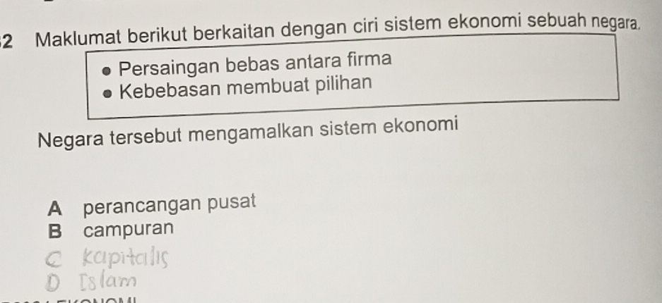 Maklumat berikut berkaitan dengan ciri sistem ekonomi sebuah negara.
Persaingan bebas antara firma
Kebebasan membuat pilihan
Negara tersebut mengamalkan sistem ekonomi
A perancangan pusat
B campuran