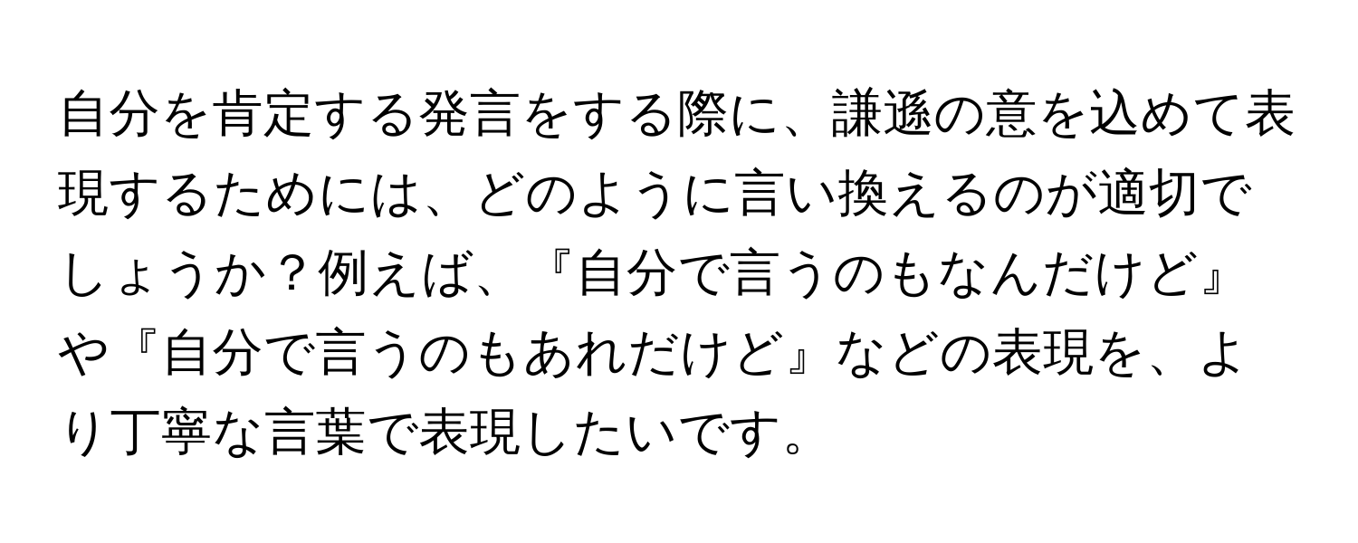 自分を肯定する発言をする際に、謙遜の意を込めて表現するためには、どのように言い換えるのが適切でしょうか？例えば、『自分で言うのもなんだけど』や『自分で言うのもあれだけど』などの表現を、より丁寧な言葉で表現したいです。