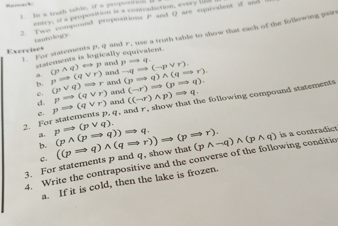 Remark 
1. In a truth table, if a propositionis 
entry, if a proposition is a contradiction, every line 
2. Two compound propositions P and Q are equivalent if and 
1. For statements p, q and r, use a truth table to show that each of the following pair 
tautology 
Exercises 
statements is logically equivalent. 
a. (pwedge q)Longleftrightarrow p and pRightarrow q. neg qRightarrow (neg pvee r). 
D. pRightarrow (qvee r) and 
C. (pvee q)Rightarrow r and (pRightarrow q)wedge (qRightarrow r).
pRightarrow (qvee r) and (neg r)Rightarrow (pRightarrow q). 
d. pRightarrow (qvee r) and ((neg r)wedge p)Rightarrow q. 
2. For statements p, q, and r, show that the following compound statements 
e. 
a. pRightarrow (pvee q). (pwedge (pRightarrow q))Rightarrow q. 
b. 
3. For statements p and q, show that ((pRightarrow q)wedge (qRightarrow r))Rightarrow (pRightarrow r). (pwedge neg q)wedge (pwedge q) is a contradict 
c. 
4. Write the contrapositive and the converse of the following conditio 
a. If it is cold, then the lake is frozen.