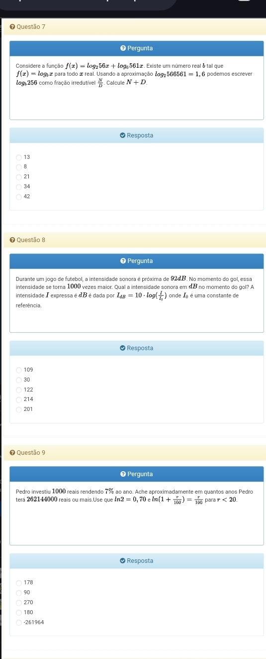 ❼ Questão 7
❸ Pergunta
Considere a função f(x)=log _256x+log _6561 œ. Existe um número real é tal que
f(x)=log _bx 2 para todo x real. Usando a aproximação 1og 566561=1 , 6 podemos escrever
log 256 como fração irredutível  N/D  Calcule N+D. 
Resposta
13
8
21
34
42
❼ Questão 8
❷ Pergunta
Durante um jogo de futebol, a intensidade sonora é próxima de 92dB. No momento do gol, essa
intensidade se torna 1000 vezes maior. Qual a intensidade sonora em dB no momento do gol? A
intensidade Texpressa é 1beaao a por I_dB=10· log (frac II_0) onde ) é uma constante de
referência
Resposta
109
30
122
214
201
Questão 9
❷ Pergunta
Pedro investiu 1000 reais rendendo 7% ao ano. Ache aproximadamente em quantos anos Pedro
terá 262144000 reais ou mais.Use que 12=0. Je ln (1+ r/100 )= r/100  para r<20</tex> 
Resposta
178
90
270
180
-261964