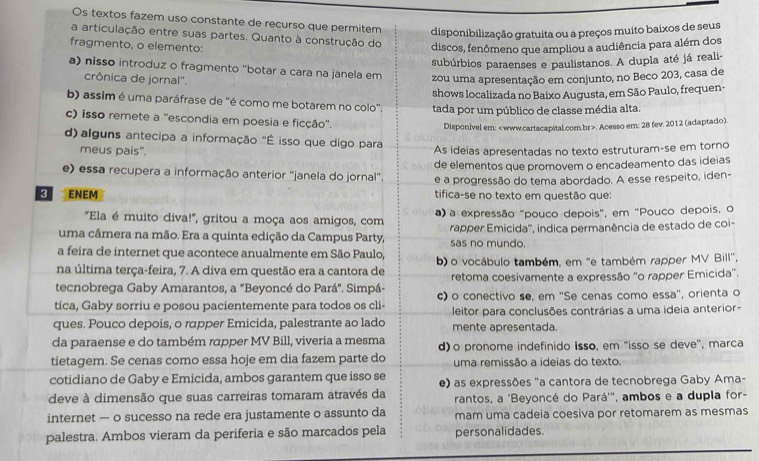 Os textos fazem uso constante de recurso que permitem disponibilização gratuita ou a preços muito baixos de seus
a articulação entre suas partes. Quanto à construção do
fragmento, o elemento: discos, fenômeno que ampliou a audiência para além dos
subúrbios paraenses e paulistanos. A dupla até já reali-
a) nisso introduz o fragmento "botar a cara na janela em zou uma apresentação em conjunto, no Beco 203, casa de
crônica de jornal'.
shows localizada no Baixo Augusta, em São Paulo, frequen-
b) assim é uma paráfrase de "é como me botarem no colo'.
c) isso remete a ''escondia em poesia e ficção'. tada por um público de classe média alta.
Disponivel em:. Acesso em: 28 fev. 2012 (adaptado)
d)  alguns antecipa a informação "É isso que digo para
meus pais". As ideias apresentadas no texto estruturam-se em torno
e) essa recupera a informação anterior "janela do jornal". de elementos que promovem o encadeamento das ideias
e a progressão do tema abordado. A esse respeito, iden-
ENEM tifica-se no texto em questão que:
"Ela é muito diva!', gritou a moça aos amigos, com ) a expressão "pouco depois", em "Pouco depois, o
uma câmera na mão. Era a quinta edição da Campus Party, sas no mundo. rapper Emicida''', indica permanência de estado de coi-
a feira de internet que acontece anualmente em São Paulo,
na última terça-feira, 7. A diva em questão era a cantora de b) o vocábulo também, em "e também rapper MV Bill'',
tecnobrega Gaby Amarantos, a "Beyoncé do Pará". Simpá- retoma coesivamente a expressão "o rapper Emicida".
tica, Gaby sorriu e posou pacientemente para todos os cli- c) o conectivo se, em ''Se cenas como essa', orienta o
ques. Pouco depois, o rapper Emicida, palestrante ao lado leitor para conclusões contrárias a uma ideia anterior-
mente apresentada.
da paraense e do também rapper MV Bill, viveria a mesma d) o pronome indefinido isso, em ''isso se deve', marca
tietagem. Se cenas como essa hoje em dia fazem parte do uma remissão a ideias do texto.
cotidiano de Gaby e Emicida, ambos garantem que isso se e) as expressões "a cantora de tecnobrega Gaby Ama-
deve à dimensão que suas carreiras tomaram através da rantos, a 'Beyoncé do Pará'", ambos e a dupla for-
internet — o sucesso na rede era justamente o assunto da mam uma cadeia coesiva por retomarem as mesmas
palestra. Ambos vieram da periferia e são marcados pela personalidades.