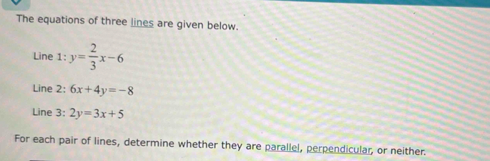 The equations of three lines are given below.
Line 1: y= 2/3 x-6
Line 2: 6x+4y=-8
Line 3: 2y=3x+5
For each pair of lines, determine whether they are parallel, perpendicular, or neither.