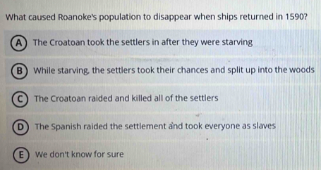 What caused Roanoke's population to disappear when ships returned in 1590?
A The Croatoan took the settlers in after they were starving
B) While starving, the settlers took their chances and split up into the woods
C The Croatoan raided and killed all of the settlers
D) The Spanish raided the settlement and took everyone as slaves
E We don't know for sure