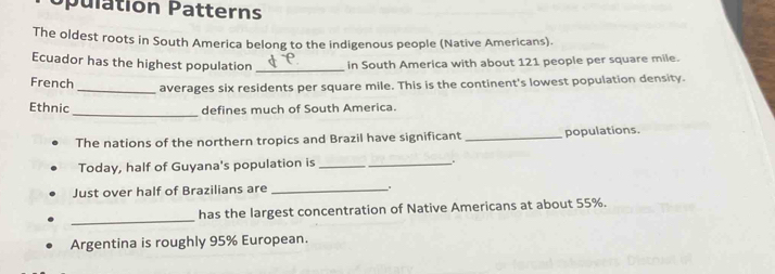 Opulation Patterns 
The oldest roots in South America belong to the indigenous people (Native Americans). 
Ecuador has the highest population _in South America with about 121 people per square mile. 
French_ averages six residents per square mile. This is the continent's lowest population density. 
Ethnic 
_ 
defines much of South America. 
The nations of the northern tropics and Brazil have significant _populations. 
Today, half of Guyana's population is __. 
Just over half of Brazilians are _. 
_ 
has the largest concentration of Native Americans at about 55%. 
Argentina is roughly 95% European.