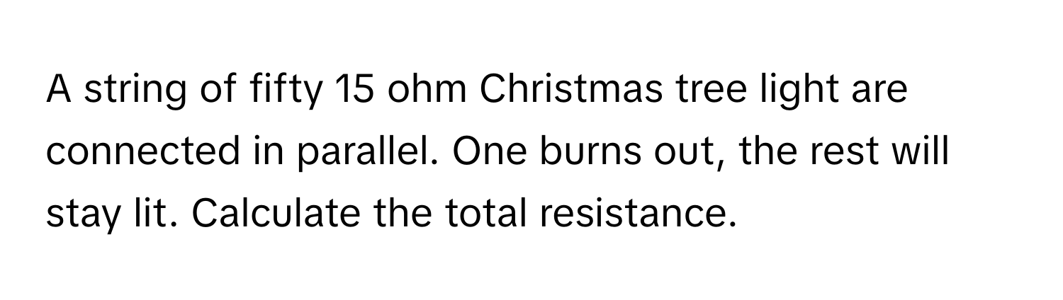 A string of fifty 15 ohm Christmas tree light are connected in parallel. One burns out, the rest will stay lit. Calculate the total resistance.