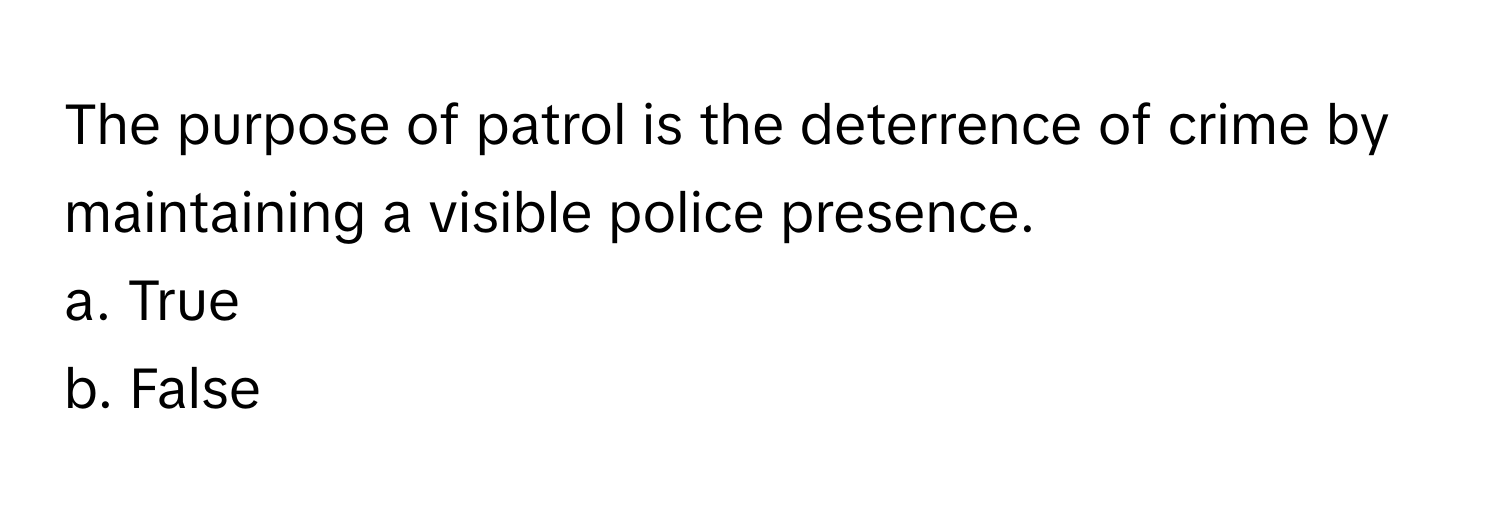 The purpose of patrol is the deterrence of crime by maintaining a visible police presence.

a. True
b. False