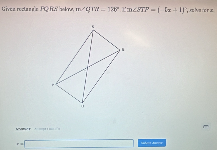 Given rectangle PQRS below, m∠ QTR=126°. If m∠ STP=(-5x+1)^circ  , solve for x. 
Answer Attempt 1 out of 2
x=□ Submit Answer