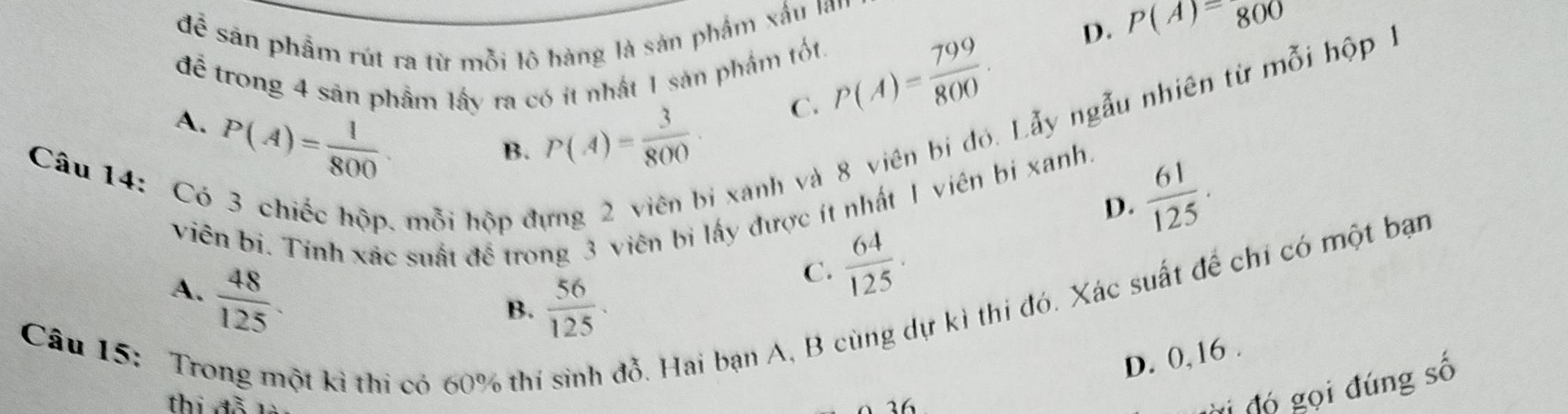 để sản phẩm rút ra từ mỗi lô hàng là sản phẩm xấu lan
để trong 4 sản phẩm lấy ra có ít nhất 1 sản phẩm tốt. P(A)= 799/800 .
D. P(A)=800
* xanh và 8 viên bị đó. Lẫy ngẫu nhiên từ n ỗi hộp 1
A. P(A)= 1/800 
B. P(A)= 3/800 
C.
Câu 14:C
D.
viên bi. Tỉnh xác suất để trong 3 viên bị lấy được ít nhất 1 viên bị xanh.
mỗi hộp đự
 61/125 .
A.  48/125 .
C.  64/125 . 
đỗ. Hai bạn A, B cùng dự kì thi đó. Xác suất để chỉ có một bạn
B.  56/125 . 
Câu 15: Tro D. 0, 16.
ột kì thi có 60% thị
thị đỗ
Ởi đó gọi đúng số