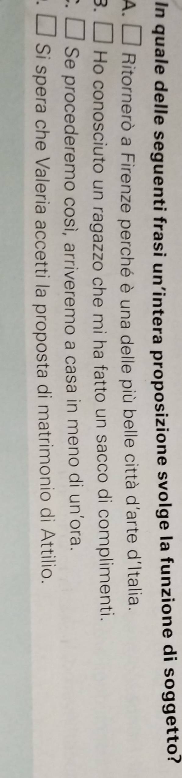 In quale delle seguenti frasi un’intera proposizione svolge la funzione di soggetto?
A. □ Ritornerò a Firenze perché è una delle più belle città d'arte d'Italia.
3. Ho conosciuto un ragazzo che mi ha fatto un sacco di complimenti.
Se procederemo così, arriveremo a casa in meno di un’ora.
Si spera che Valeria accetti la proposta di matrimonio di Attilio.