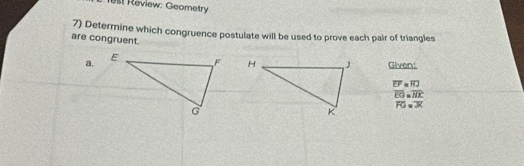 1est Review: Geometry 
7) Determine which congruence postulate will be used to prove each pair of triangles 
are congruent. 
a. 

Given:
overline EF≌ overline HJ
overline EG≌ overline HK
overline FG≌ overline JK