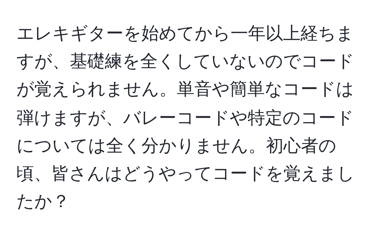 エレキギターを始めてから一年以上経ちますが、基礎練を全くしていないのでコードが覚えられません。単音や簡単なコードは弾けますが、バレーコードや特定のコードについては全く分かりません。初心者の頃、皆さんはどうやってコードを覚えましたか？