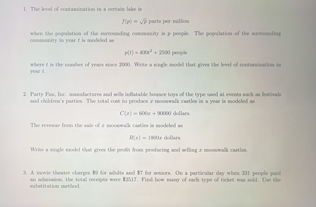 The level of contamination in a certain lake is
f(p)=sqrt(p) parts per million 
when the population of the surrounding community is p people. The population of the surrounding 
community in year t is modeled as
p(t)=400t^2+2500 people 
where t is the number of years since 2000. Write a single model that gives the level of contamination in
year t. 
2. Party Fun, Inc. manufactures and sells inflatable bounce toys of the type used at events such as festivals 
and children’s parties. The total cost to produce x moonwalk castles in a year is modeled as
C(x)=600x+90000 dollars. 
The revenue from the sale of x moonwalk castles is modeled as
R(x)=1800x dollars. 
Write a single model that gives the profit from producing and selling x moonwalk castles. 
3. A movie theater charges $9 for adults and $7 for seniors. On a particular day when 331 people paid 
an admission, the total receipts were $2517. Find how many of each type of ticket was sold. Use the 
substitution method.