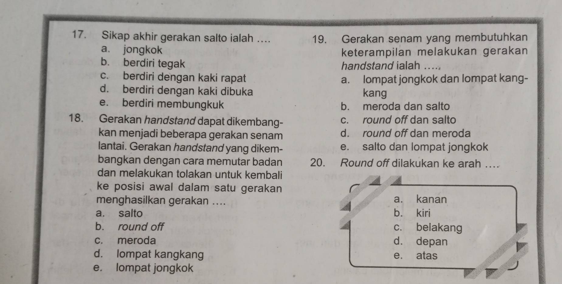 Sikap akhir gerakan salto ialah … 19. Gerakan senam yang membutuhkan
a. jongkok keterampilan melakukan gerakan
b. berdiri tegak handstand ialah ...
c. berdiri dengan kaki rapat a. lompat jongkok dan lompat kang-
d. berdiri dengan kaki dibuka kang
e. berdiri membungkuk b. meroda dan salto
18. Gerakan handstand dapat dikembang- c. round off dan salto
kan menjadi beberapa gerakan senam d. round off dan meroda
lantai. Gerakan handstand yang dikem- e. salto dan lompat jongkok
bangkan dengan cara memutar badan 20. Round off dilakukan ke arah …
dan melakukan tolakan untuk kembali
ke posisi awal dalam satu gerakan 
menghasilkan gerakan .... a. kanan
a. salto bù kiri
b. round off c. belakang
c. meroda d. depan
d. lompat kangkang e. atas
e. lompat jongkok