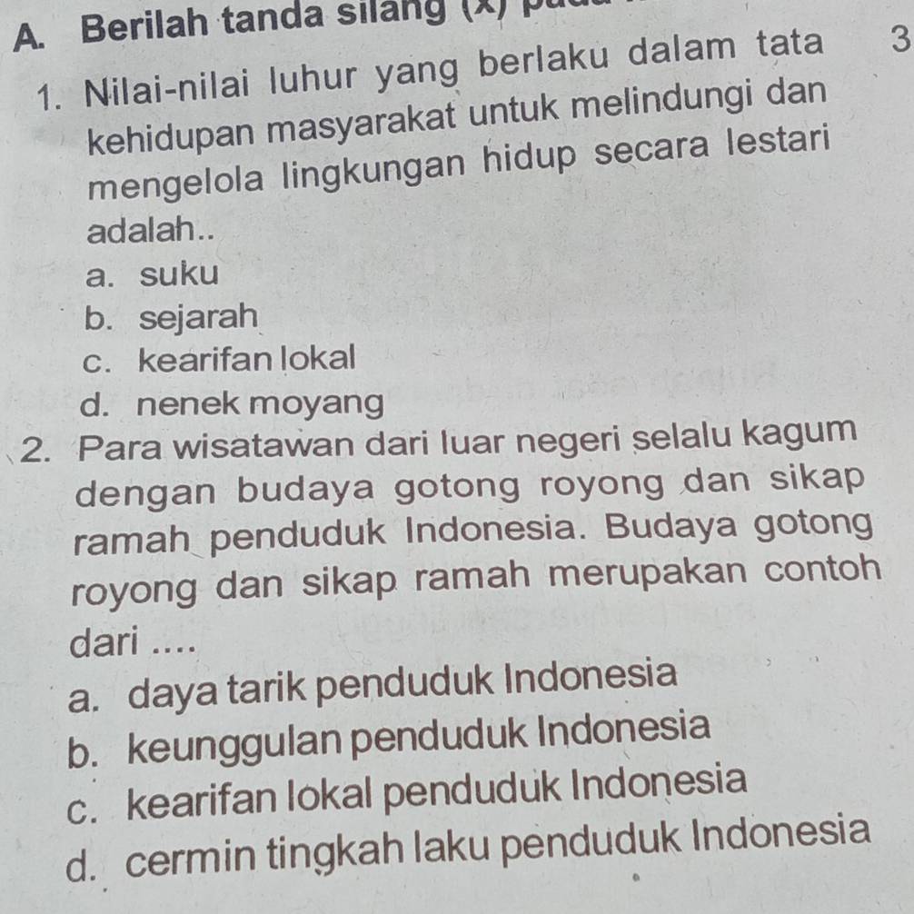 Berilah tanda silang (x) pu
1. Nilai-nilai luhur yang berlaku dalam tata 3
kehidupan masyarakat untuk melindungi dan
mengelola lingkungan hidup secara lestari
adalah..
a. suku
b. sejarah
c. kearifan lokal
d. nenek moyang
2. Para wisatawan dari Iuar negeri selalu kagum
dengan budaya gotong royong dan sikap 
ramah penduduk Indonesia. Budaya gotong
royong dan sikap ramah merupakan contoh
dari ....
a. daya tarik penduduk Indonesia
b. keunggulan penduduk Indonesia
c. kearifan lokal penduduk Indonesia
d. cermin tingkah laku penduduk Indonesia