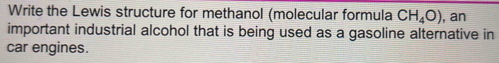 Write the Lewis structure for methanol (molecular formula CH_4O) , an 
important industrial alcohol that is being used as a gasoline alternative in 
car engines.