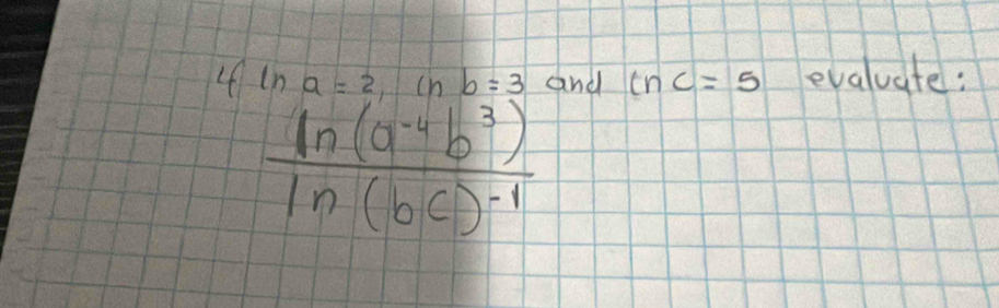 4 ln a=2, ln b=3 and tnc=5 evaluate:
frac ln (a^(-4)b^3)ln (bc)^-1