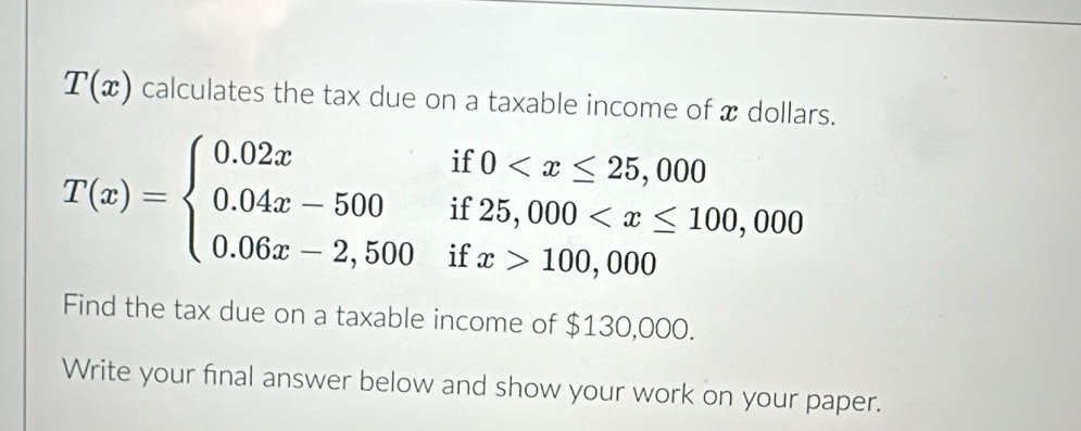 T(x) calculates the tax due on a taxable income of x dollars.
T(x)=beginarrayl 0.02xif0 100,000endarray.
Find the tax due on a taxable income of $130,000. 
Write your final answer below and show your work on your paper.