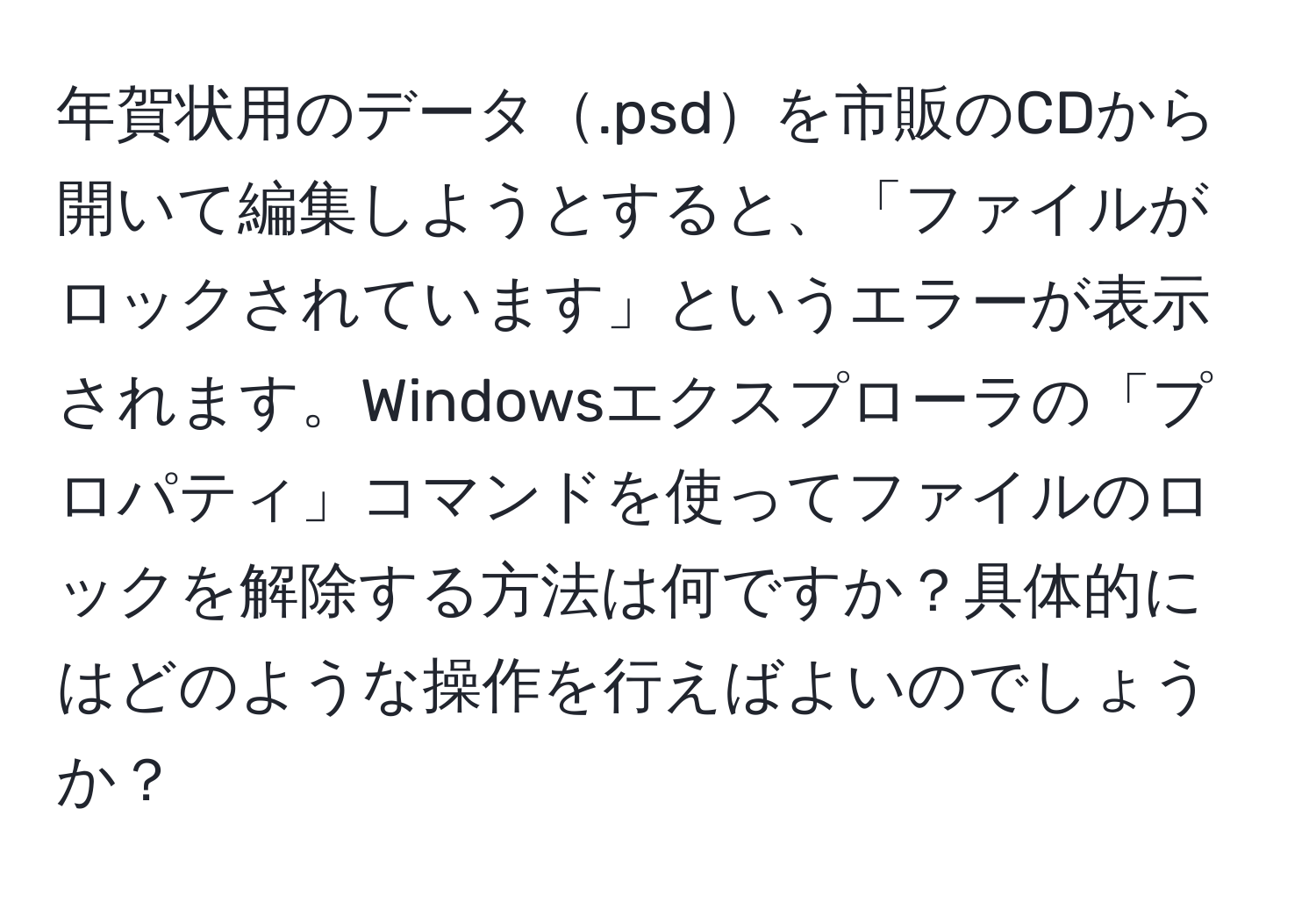 年賀状用のデータ.psdを市販のCDから開いて編集しようとすると、「ファイルがロックされています」というエラーが表示されます。Windowsエクスプローラの「プロパティ」コマンドを使ってファイルのロックを解除する方法は何ですか？具体的にはどのような操作を行えばよいのでしょうか？