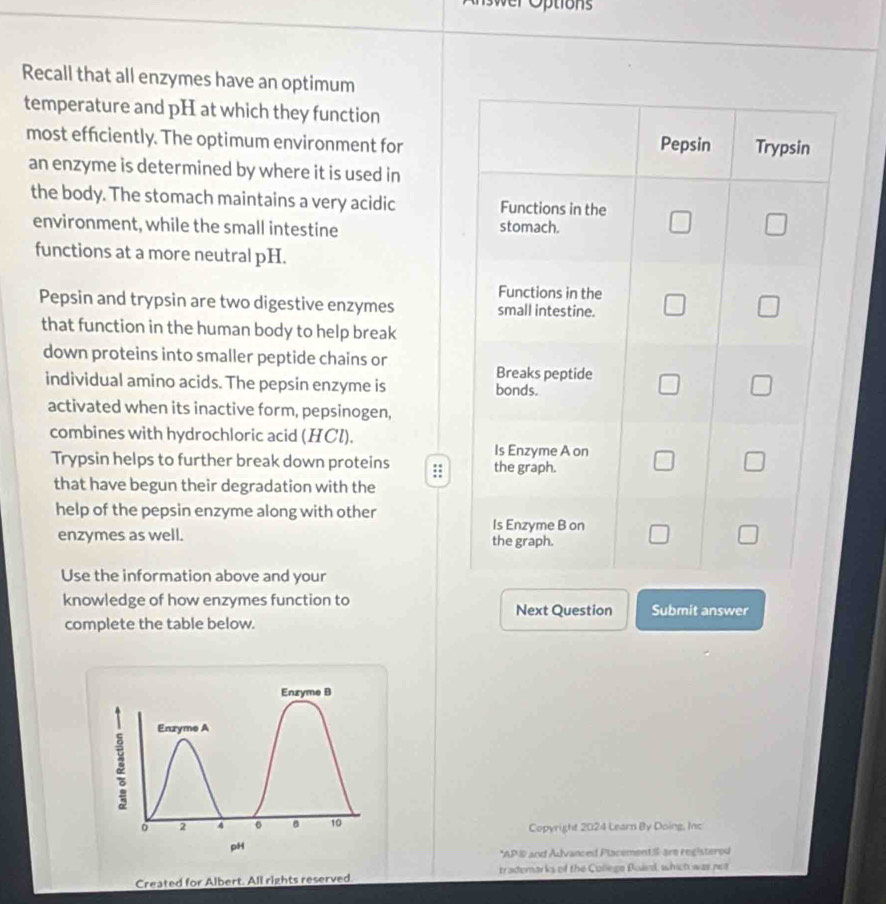wer Options 
Recall that all enzymes have an optimum 
temperature and pH at which they function 
most efficiently. The optimum environment for Pepsin Trypsin 
an enzyme is determined by where it is used in 
the body. The stomach maintains a very acidic Functions in the □ □
environment, while the small intestine stomach. 
functions at a more neutral pH. 
Functions in the 
Pepsin and trypsin are two digestive enzymes small intestine. □ □ 
that function in the human body to help break 
down proteins into smaller peptide chains or 
Breaks peptide 
individual amino acids. The pepsin enzyme is bonds. 
L □ 
activated when its inactive form, pepsinogen, 
combines with hydrochloric acid (HCl). 
Is Enzyme A on 
Trypsin helps to further break down proteins :: the graph. 
□ 
that have begun their degradation with the 
help of the pepsin enzyme along with other 
enzymes as well. Is Enzyme B on 
the graph. 
| 
Use the information above and your 
knowledge of how enzymes function to Submit answer 
Next Question 
complete the table below. 
Enzyme B 
Enzyme A 
o 2 4 。 8 10 Copyright 2024 Learn By Doing, Inc 
pH 
*AP W and Advanced Placement# are registerod 
Created for Albert. All rights reserved trademarks of the College Boaed, which was net