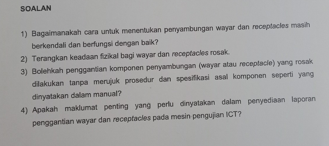 SOALAN 
1) Bagaimanakah cara untuk menentukan penyambungan wayar dan receptacles masih 
berkendali dan berfungsi dengan baik? 
2) Terangkan keadaan fizikal bagi wayar dan receptacles rosak. 
3) Bolehkah penggantian komponen penyambungan (wayar atau receptacle) yang rosak 
dilakukan tanpa merujuk prosedur dan spesifikasi asal komponen seperti yang 
dinyatakan dalam manual? 
4) Apakah maklumat penting yang perlu dinyatakan dalam penyediaan laporan 
penggantian wayar dan receptacles pada mesin pengujian ICT?