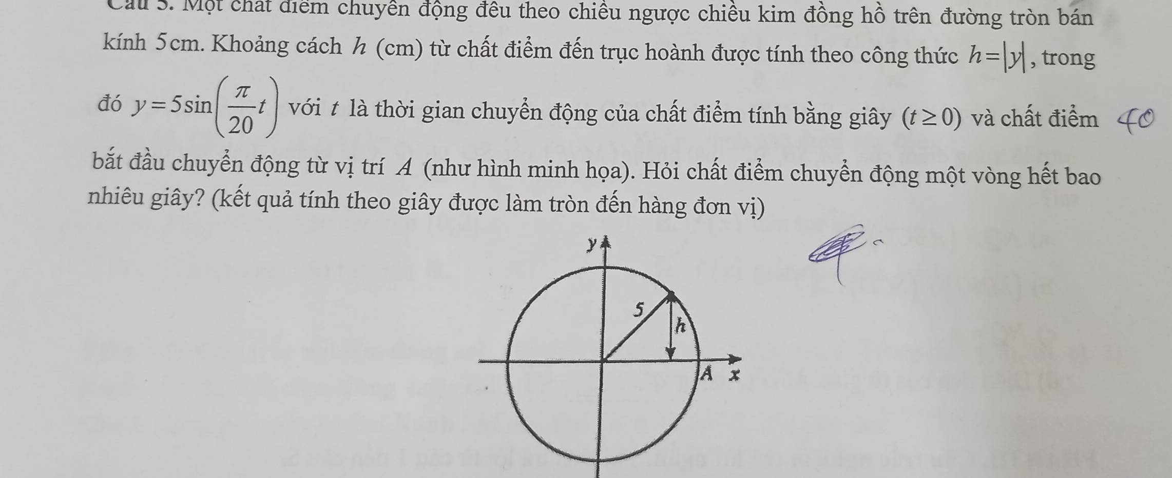 Cau S. Một chất điểm chuyền động đều theo chiều ngược chiều kim đồng hồ trên đường tròn bán 
kính 5cm. Khoảng cách h (cm) từ chất điểm đến trục hoành được tính theo công thức h=|y| , trong 
đó y=5sin ( π /20 t) với t là thời gian chuyển động của chất điểm tính bằng giây (t≥ 0) và chất điểm 
bắt đầu chuyển động từ vị trí A (như hình minh họa). Hỏi chất điểm chuyển động một vòng hết bao 
nhiêu giây? (kết quả tính theo giây được làm tròn đến hàng đơn vị)