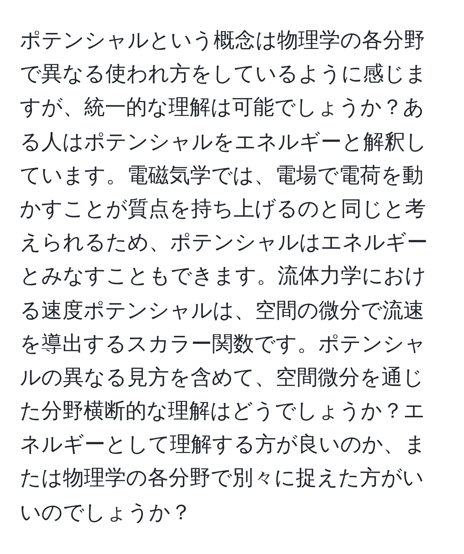 ポテンシャルという概念は物理学の各分野で異なる使われ方をしているように感じますが、統一的な理解は可能でしょうか？ある人はポテンシャルをエネルギーと解釈しています。電磁気学では、電場で電荷を動かすことが質点を持ち上げるのと同じと考えられるため、ポテンシャルはエネルギーとみなすこともできます。流体力学における速度ポテンシャルは、空間の微分で流速を導出するスカラー関数です。ポテンシャルの異なる見方を含めて、空間微分を通じた分野横断的な理解はどうでしょうか？エネルギーとして理解する方が良いのか、または物理学の各分野で別々に捉えた方がいいのでしょうか？