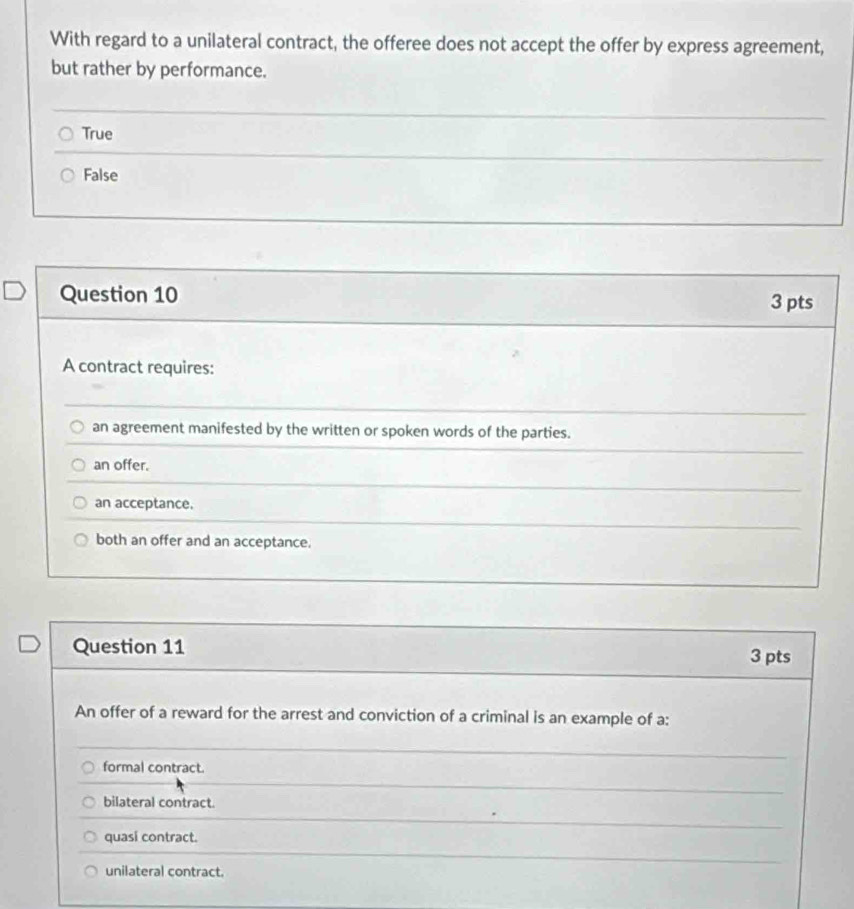 With regard to a unilateral contract, the offeree does not accept the offer by express agreement,
but rather by performance.
True
False
Question 10 3 pts
A contract requires:
an agreement manifested by the written or spoken words of the parties.
an offer.
an acceptance.
both an offer and an acceptance.
Question 11 3 pts
An offer of a reward for the arrest and conviction of a criminal is an example of a:
formal contract.
bilateral contract.
quasi contract.
unilateral contract.