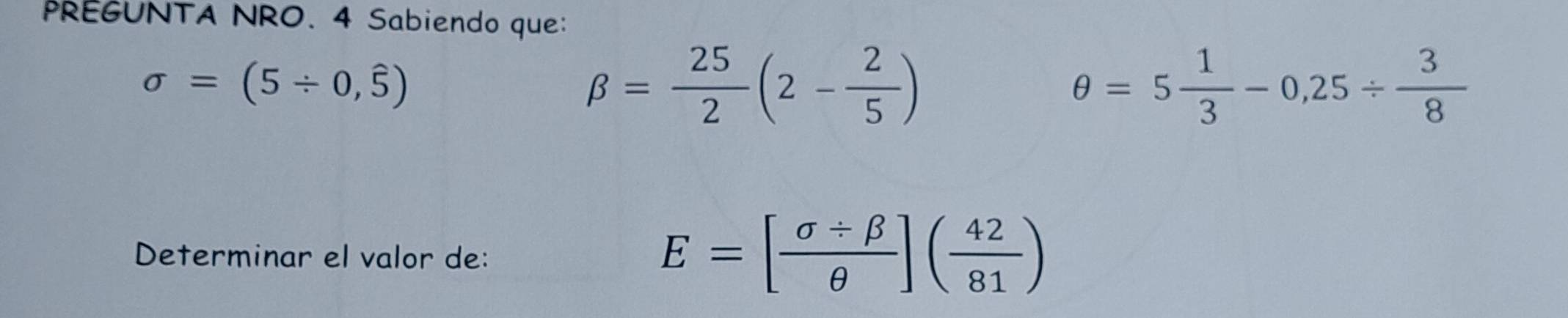 PREGUNTA NRO. 4 Sabiendo que:
sigma =(5/ 0,widehat 5)
beta = 25/2 (2- 2/5 )
θ =5 1/3 -0,25/  3/8 
Determinar el valor de:
E=[ (sigma / beta )/θ  ]( 42/81 )