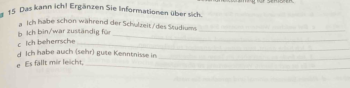 ing für Senioren 
15 Das kann ich! Ergänzen Sie Informationen über sich. 
_ 
a Ich habe schon während der Schulzeit/des Studiums 
b Ich bin/war zuständig für 
c Ich beherrsche_ 
_ 
_ 
d Ich habe auch (sehr) gute Kenntnisse in 
e Es fällt mir leicht,_