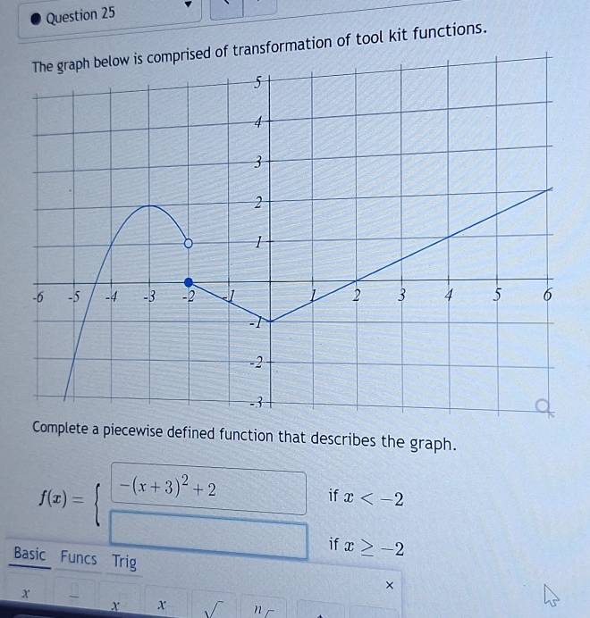 mprised of transformation of tool kit functions. 
Complete a piecewise defined function that describes the graph.
f(x)=beginarrayl □  □ endarray. if x
if x≥ -2
Basic Funcs Trig 
x _
x x sqrt() n