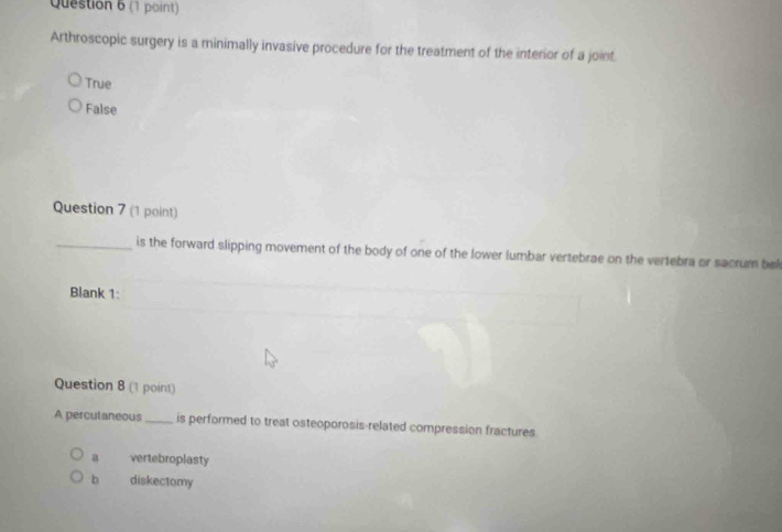 Arthroscopic surgery is a minimally invasive procedure for the treatment of the interior of a joint.
True
False
Question 7 (1 point)
_is the forward slipping movement of the body of one of the lower lumbar vertebrae on the vertebra or sacrum be
Blank 1:
Question 8 (1 point)
A perculaneous_ is performed to treat osteoporosis-related compression fractures
a vertebroplasty
b diskectomy