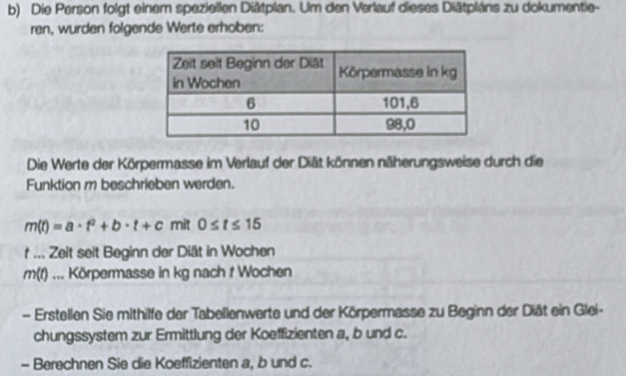 Die Person folgt einem speziellen Diätplan. Um den Verlauf dieses Diätpláns zu dokumentie- 
ren, wurden folgende Werte erhoben: 
Die Werte der Körpermasse im Verlauf der Diät können näherungsweise durch die 
Funktion m beschrieben werden.
m(t)=a· t^2+b· t+c mit 0≤ t≤ 15
t ... Zeit seit Beginn der Diät in Wochen
m(f)... Körpermasse in kg nach t Wochen 
- Erstellen Sie mithilfe der Tabellenwerte und der Körpermasse zu Beginn der Diät ein Glei- 
chungssystem zur Ermittlung der Koeffizienten a, b und c. 
- Berechnen Sie die Koeffizienten a, b und c.