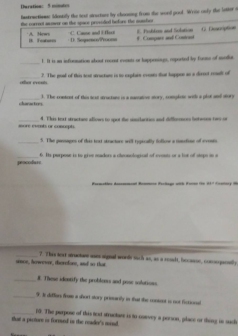 Duration: 5 minutes
Instructions: Identify the text structure by choosing from the word pool. Write only the letter 4
the correct answer on the space provided before the number.
A. News C. Cause and Effect E. Problem and Solution G. Description
B. Features · D. Sequence/Process F. Compare and Contrast
_1. It is an information about recent events or happenings, reported by forms of media
_2. The goal of this text structure is to explain events that happen as a direct result of
other events.
_3. The content of this text structure is a narrative story, complete with a plot and story
characters.
_4. This text structure allows to spot the similarities and differences between two or
more events or concepts.
_5. The passages of this text structure will typically follow a timeline of events
_6. Its purpose is to give readers a chronological of events or a list of steps in a
procedure.
Formative Assesement Resource Package with Focus On 21ª Century Se
_7. This text structure uses signal words such as, as a result, because, consequently
since, however, therefore, and so that.
_8. These identify the problems and pose solutions.
_9. It differs from a short story primarily in that the content is not fictional
_10. The purpose of this text structure is to convey a person, place or thing in such
that a picture is formed in the reader's mind.