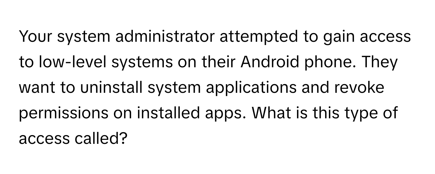 Your system administrator attempted to gain access to low-level systems on their Android phone. They want to uninstall system applications and revoke permissions on installed apps. What is this type of access called?