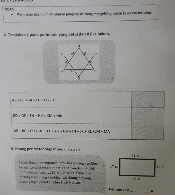 NOTA
Perimeter ialah jumlah ukuran panjang sisi yang mengelilingi suatu kawasan tertutup.
A Tandakan / pada perimeter yang betul dan X jika bukan.
AE+EJ+JA+LC+CG+GL
BD+DF+FH+HK+KM+MB
AB+BC+CD+DE+EF+FG+GH+HJ+JK+KL+LM+MA
B Hitung perimeter bagi situasi di bawah
Pakcik Hassan mempunyai sebuah kandang kambing 
berbentuk segi empat tepat. Lebar kandang itu ialah
17 m dan panjangnya 32 m . Pakcik Hassan ingin
memagar kandang kambingnya. Hitung panjang
pagar yang diperlukan oleh Encik Hassan.
Primeter= _m