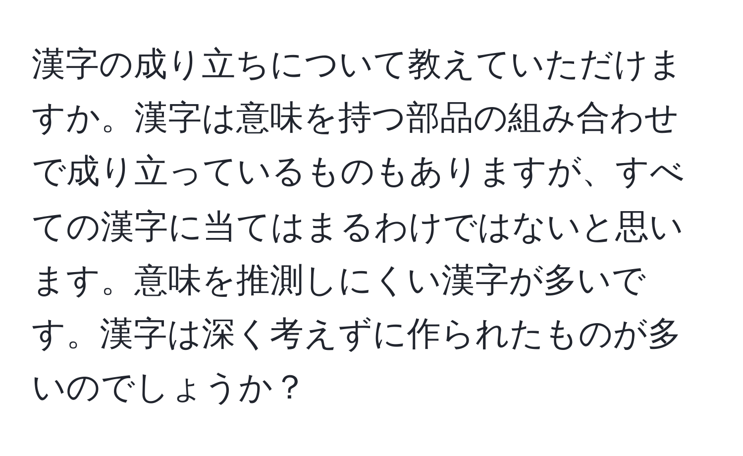 漢字の成り立ちについて教えていただけますか。漢字は意味を持つ部品の組み合わせで成り立っているものもありますが、すべての漢字に当てはまるわけではないと思います。意味を推測しにくい漢字が多いです。漢字は深く考えずに作られたものが多いのでしょうか？