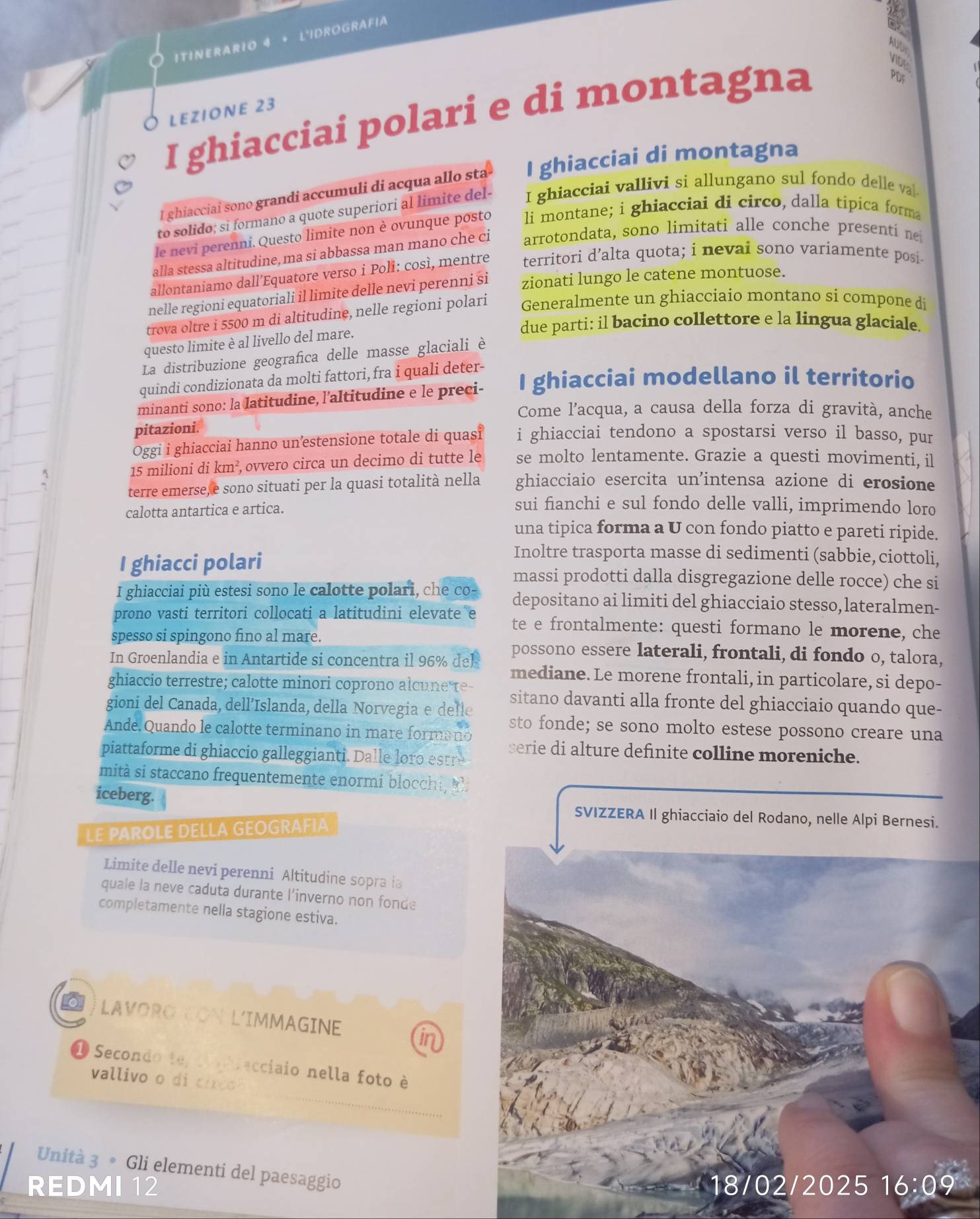 ITINERARIO 4 + L'IDROGRAFIA
AUD
VIDE
LEZIONE 23
I ghiacciai polari e di montagna
PDF
I ghiacciaí sono grandi accumuli di acqua allo sta I ghiacciai di montagna
to solido; si formano a quote superiori al limite del- I ghiacciai vallivi si allungano sul fondo delle val
le nevi perenni. Questo limite non è ovunque posto li montane; i ghiacciai di circo, dalla tipica forma
alla stessa altitudine, ma si abbassa man mano che ci arrotondata, sono limitati alle conche presenti ne
allontaniamo dall’Equatore verso i Poli: così, mentre territori d’alta quota; i nevai sono variamente posi
nelle regioni equatoriali il limite delle nevi perenni si zionati lungo le catene montuose.
trova oltre i 5500 m di altitudine, nelle regioni polari Generalmente un ghiacciaio montano si compone di
due parti: il bacino collettore e la lingua glaciale.
questo limite è al livello del mare.
La distribuzione geografica delle masse glaciali è
quindi condizionata da molti fattori, fra i quali deter-
minanti sono: la latitudine, l’altitudine e le preci- I ghiacciai modellano il territorio
Come l’acqua, a causa della forza di gravità, anche
pitazioni.
Oggi i ghiacciai hanno un’estensione totale di quasi i ghiacciai tendono a spostarsi verso il basso, pur
15 milioni di km² , ovvero circa un decimo di tutte le se molto lentamente. Grazie a questi movimenti, il
terre emerse,e sono situati per la quasi totalità nella ghiacciaio esercita un'intensa azione di erosione
calotta antartica e artica.
sui fianchi e sul fondo delle valli, imprimendo loro
una tipica forma a U con fondo piatto e pareti ripide.
Inoltre trasporta masse di sedimenti (sabbie, ciottoli,
I ghiacci polari massi prodotti dalla disgregazione delle rocce) che si
I ghiacciai più estesi sono le calotte polari, che co- depositano ai limiti del ghiacciaio stesso, lateralmen-
prono vasti territori collocati a latitudini elevate e te e frontalmente: questi formano le morene, che
spesso si spingono fino al mare. possono essere laterali, frontali, di fondo o, talora,
In Groenlandia e in Antartide si concentra il 96% del mediane. Le morene frontali, in particolare, si depo-
ghiaccio terrestre; calotte minori coprono alcune re- sitano davanti alla fronte del ghiacciaio quando que-
gioni del Canada, dell’Islanda, della Norvegia e defle sto fonde; se sono molto estese possono creare una
Ande. Quando le calotte terminano in mare formano serie di alture definite colline moreniche.
piattaforme di ghiaccio galleggianti. Dalle oro estr
mità si staccano frequentemente enormi blocchi,   .
iceberg. SVIZZERA Il ghiacciaio del Rodano, nelle Alpi Bernesi.
LE PAROLE DELLA GEOGRAFIA
Limite delle nevi perenni Altitudine soprała
quale la neve caduta durante l’inverno non fonde
completamente nella stagione estiva.
LAVORO CON L'IMMAGINE
1 Secondo te tnbrecciaio nella foto è
vallivo o di circo
Unità 3 • Gli elementi del paesaggio
REDMI 12