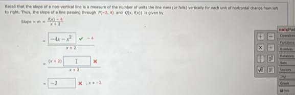 Recall that the slope of a non-vertical line is a measure of the number of units the line rises (or falls) vertically for each unit of horizontal change from left
to right. Thus, the slope of a line passing through P(-2,4) and Q(x,f(x)) is given by
54° po =m= (f(x)-4)/x+2  calcPa
+ - Operation
=frac -4x-x^2surd -4x+2 Lgtodiont
x + Symbots
= ((x+2)□ * )/x+2 
Refations
 10/10  □□ Sots
sqrt(0) o! Vectors
=□ * , x=-2
Try
Groea
●