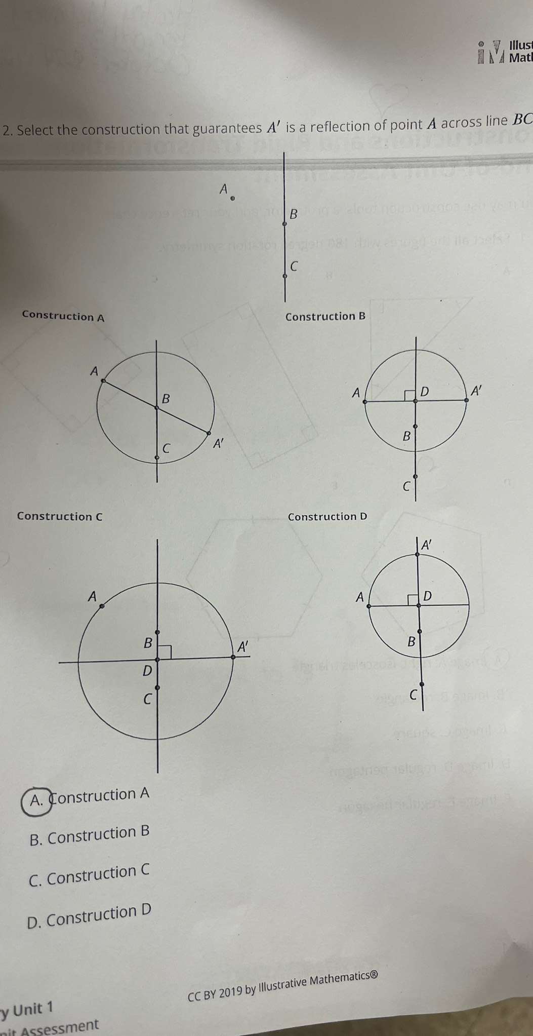 Illus
Mtl
2. Select the construction that guarantees A' is a reflection of point A across line BC
A
B
C
Construction A Construction B
Construction C Construction D
A. Construction A
B. Construction B
C. Construction C
D. Construction D
CC BY 2019 by Illustrative Mathematics®
y Unit 1
met