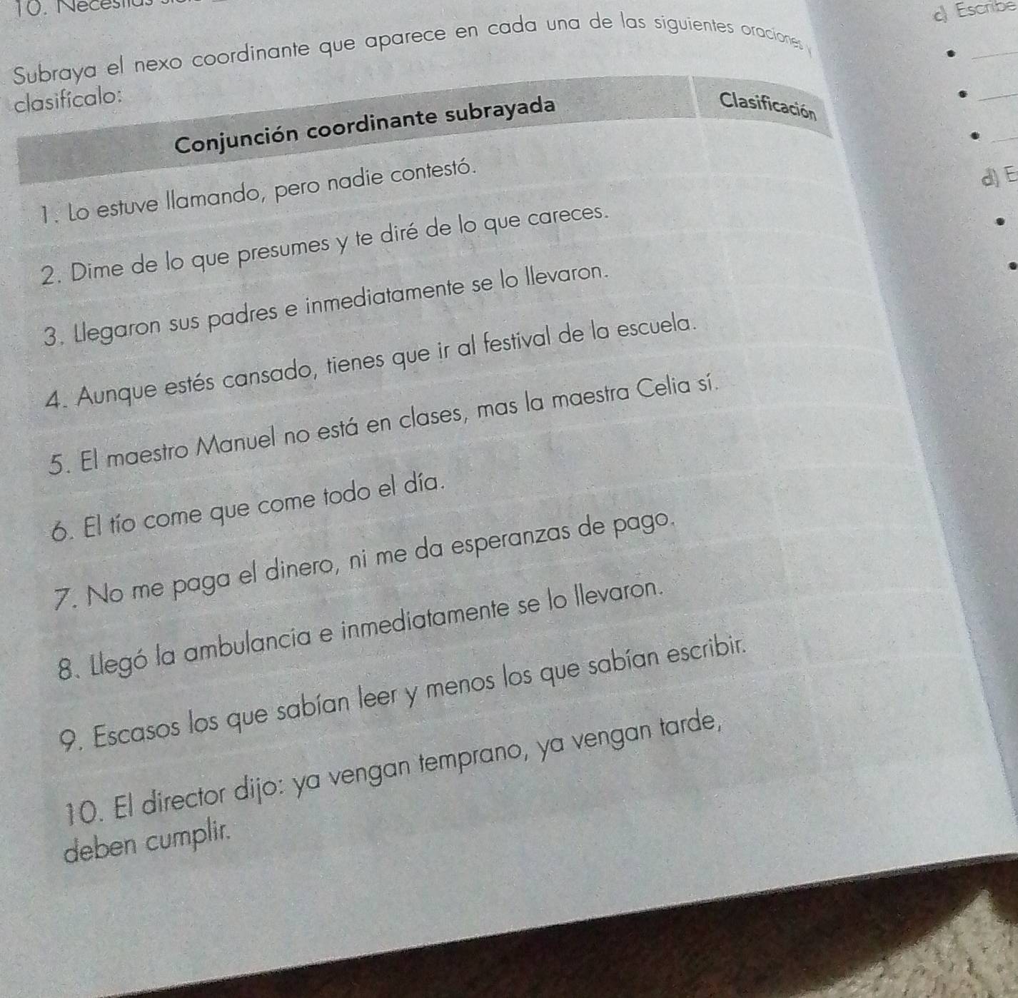 Néce s tt 
c) Escribe 
Subraya el nexo coordinante que aparece en cada una de las siguientes oraciones 
_ 
clasifícalo: 
_ 
_ 
Conjunción coordinante subrayada 
Clasificación 
1. Lo estuve llamando, pero nadie contestó. 
d) E 
2. Dime de lo que presumes y te diré de lo que careces. 
3. Llegaron sus padres e inmediatamente se lo llevaron. 
4. Aunque estés cansado, tienes que ir al festival de la escuela. 
5. El maestro Manuel no está en clases, mas la maestra Celia sí. 
6. El tío come que come todo el día. 
7. No me paga el dinero, ni me da esperanzas de pago. 
8. Llegó la ambulancia e inmediatamente se lo llevaron. 
9. Escasos los que sabían leer y menos los que sabían escribir. 
10. El director dijo: ya vengan temprano, ya vengan tarde, 
deben cumplir.