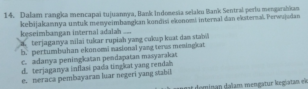 Dalam rangka mencapai tujuannya, Bank Indonesia selaku Bank Sentral perlu mengarahkan
kebijakannya untuk menyeimbangkan kondisi ekonomi internal dan eksternal. Perwujudan
keseimbangan internal adalah .....
a. terjaganya nilai tukar rupiah yang cukup kuat dan stabil
b. pertumbuhan ekonomi nasional yang terus meningkat
c. adanya peningkatan pendapatan masyarakat
d. terjaganya inflasi pada tingkat yang rendah
e. neraca pembayaran luar negeri yang stabil
n a ominan dalam mengatur kegiatan ek