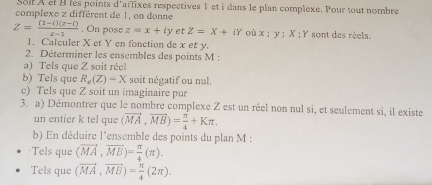 Soll A et B les points d'affixes respectives 1 et i dans le plan complexe. Pour tout nombre 
complexe z différent de 1, on donne
Z= ((1-i)(x-i))/x-1  , On pose z=x+iy et Z=X+iY où x:y; X:Y sont des réels. 
1. Calculer X et Y en fonction de x et y. 
2. Déterminer les ensembles des points M : 
a) Tels que Z soit réel 
b) Tels que R_e(Z)=X soit négatif ou nul. 
c) Tels que Z soit un imaginaire pur 
3. a) Démontrer que le nombre complexe Z est un réel non nul si, et seulement si, il existe 
un entier k tel que (vector MA,vector MB)= π /4 +Kπ. 
b) En déduire l'ensemble des points du plan M : 
·Tels que (vector MA,vector MB)= π /4 (π ). 
Tels que (vector MA,vector MB)= π /4 (2π ).