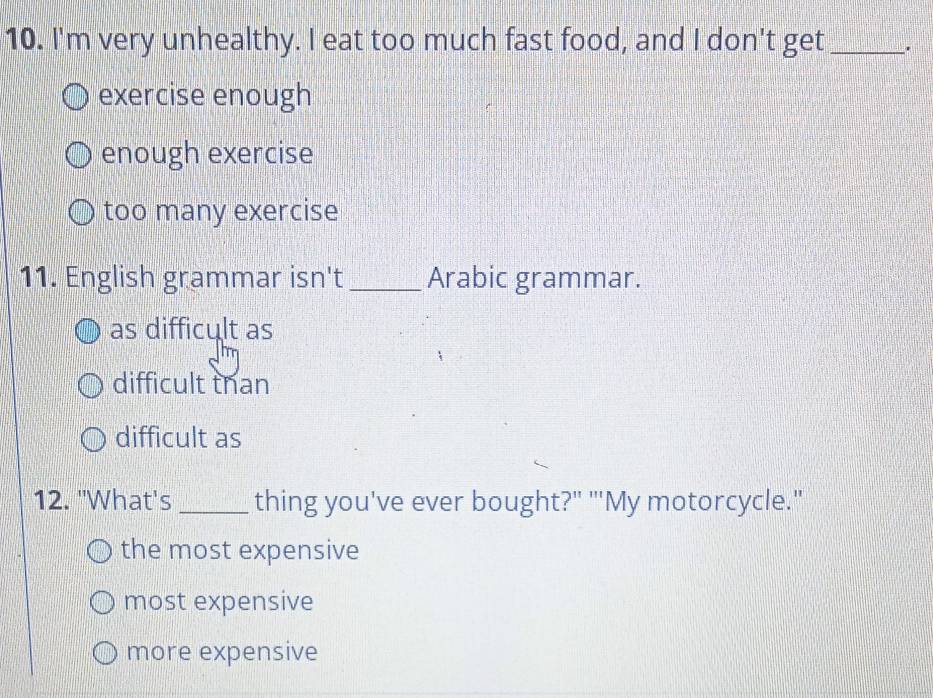 I'm very unhealthy. I eat too much fast food, and I don't get_ .
exercise enough
enough exercise
too many exercise
11. English grammar isn't _Arabic grammar.
as difficult as
difficult than
difficult as
12. 'What's _thing you've ever bought?" "'My motorcycle."
the most expensive
most expensive
more expensive