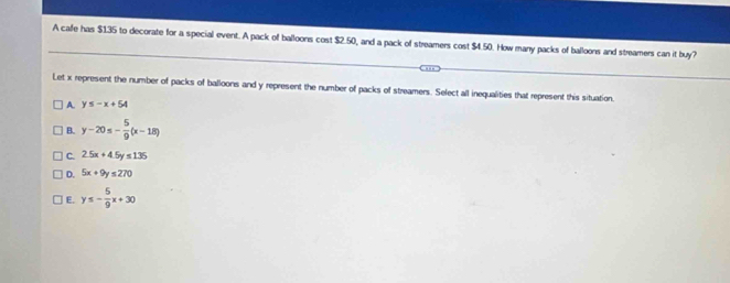 A cafe has $135 to decorate for a special event. A pack of balloons cost $2.50, and a pack of streamers cost $4.50. How many packs of balloons and streamers can it buy?
Let x represent the number of packs of balloons and y represent the number of packs of streamers. Select all inequalities that represent this situation.
A. y≤ -x+54
B. y-20≤ - 5/9 (x-18)
C. 2.5x+4.5y≤ 135
D. 5x+9y≤ 270
E. y≤ - 5/9 x+30