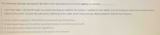 The following passage (paragraph 16) adds to the development of the text mainly by showing_
Later that night, I picked through my closet selecting an outfit for the feature. I wanted to look stylish, but not trying-too-hard. Acid washed jeans
rolled at the ankle. A black top with green stitching at the collar, silver hoop earrings. Black pleather Oxfords from Payless.
A. that Jabeen is going to a '90s-themed costume party later that evening
B. that Jabeen hopes to fit in with her peers by dressing in cool, Americanized outfits
C. that Jabeen cares deeply about her appearance
D. that Jabeen is extremely meticulous in all aspects of her behavior