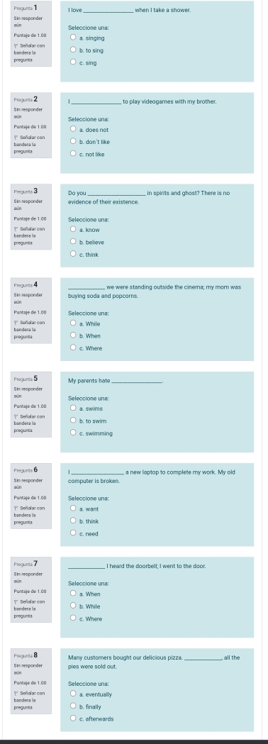 Pregunta 1 I lowe _when I take a shower.
Sin responder
Puntaje de 1.00 Seleccione una:
a. singing
bandera la Señalar con
b. to sing
pregunts c. sing
Pregunts 2 _to play videogames with my brother.
aún
Seleccione una:
Puntaje de 1.00 a. does not
Señelarcon b. don't like
bandera la pregunia c. not like
Precunts 3 Do you in spirits and ghost? There is no
Sim responder
Seleccione una:
bandera la
pregunía b. believe
c. think
Pregunta 4 we were standing outside the cinema; my mom was
aún
Puntaje de 1.00 Seleccione una:
bandera la a. While
pregunta b. When
c. Where
Pregunts 5 My parents hate_
xún Seleccione una:
Puntaje de 1.00 a. swims
Señalar con
bandera la b. to swirn
pregunta c. swimming
Pregunta a new laptop to complete my work. My old
computer is broken.
Seleccione una:
Señalarcon
bandera la
pregunta b. think
c. need 
Prequnta _I heard the doorbell; I went to the door.
Sim responder
aún Seleccione una:
Punaje de 1.00
bandera la b. While
pregunta c. Where
Pregunts 8 Many customers bought our delicious pizza. , all the
Sim responder pies were sold out.
Puntaje de 1.00
Señalarcon a. eventually
pregunía bandera la
b. finally
c. afterwards