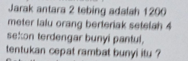 Jarak antara 2 tebing adalah 1200
meter lalu orang berteriak setelah 4
sekon terdengar bunyi pantul, 
tentukan cepat rambat bunyi itu ?