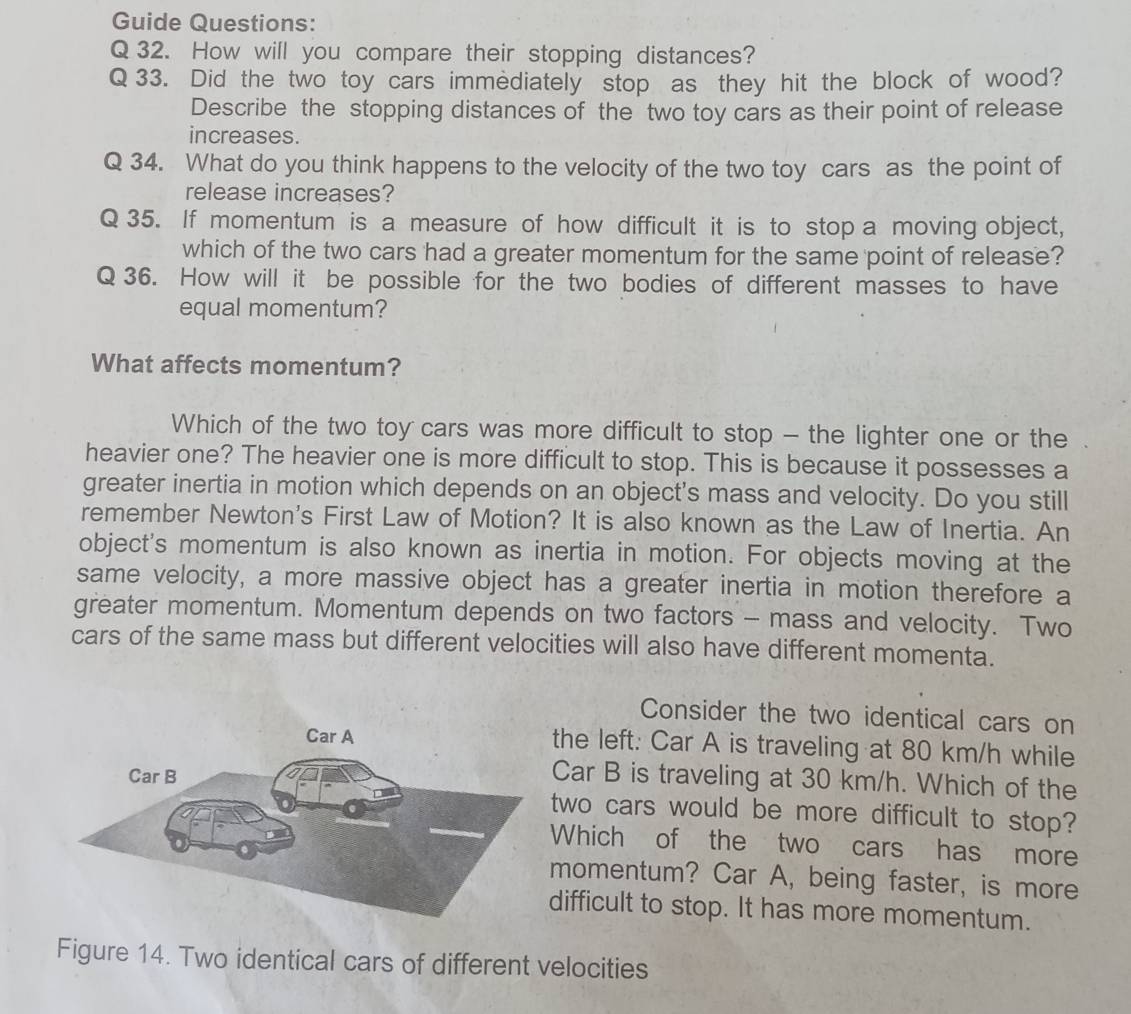 Guide Questions: 
Q 32. How will you compare their stopping distances? 
Q 33. Did the two toy cars immediately stop as they hit the block of wood? 
Describe the stopping distances of the two toy cars as their point of release 
increases. 
Q 34. What do you think happens to the velocity of the two toy cars as the point of 
release increases? 
Q 35. If momentum is a measure of how difficult it is to stop a moving object, 
which of the two cars had a greater momentum for the same point of release? 
Q 36. How will it be possible for the two bodies of different masses to have 
equal momentum? 
What affects momentum? 
Which of the two toy cars was more difficult to stop - the lighter one or the 
heavier one? The heavier one is more difficult to stop. This is because it possesses a 
greater inertia in motion which depends on an object's mass and velocity. Do you still 
remember Newton's First Law of Motion? It is also known as the Law of Inertia. An 
object's momentum is also known as inertia in motion. For objects moving at the 
same velocity, a more massive object has a greater inertia in motion therefore a 
greater momentum. Momentum depends on two factors - mass and velocity. Two 
cars of the same mass but different velocities will also have different momenta. 
Consider the two identical cars on 
the left: Car A is traveling at 80 km/h while 
Car B is traveling at 30 km/h. Which of the 
two cars would be more difficult to stop? 
Which of the two cars has more 
momentum? Car A, being faster, is more 
difficult to stop. It has more momentum. 
Figure 14. Two identical cars of different velocities