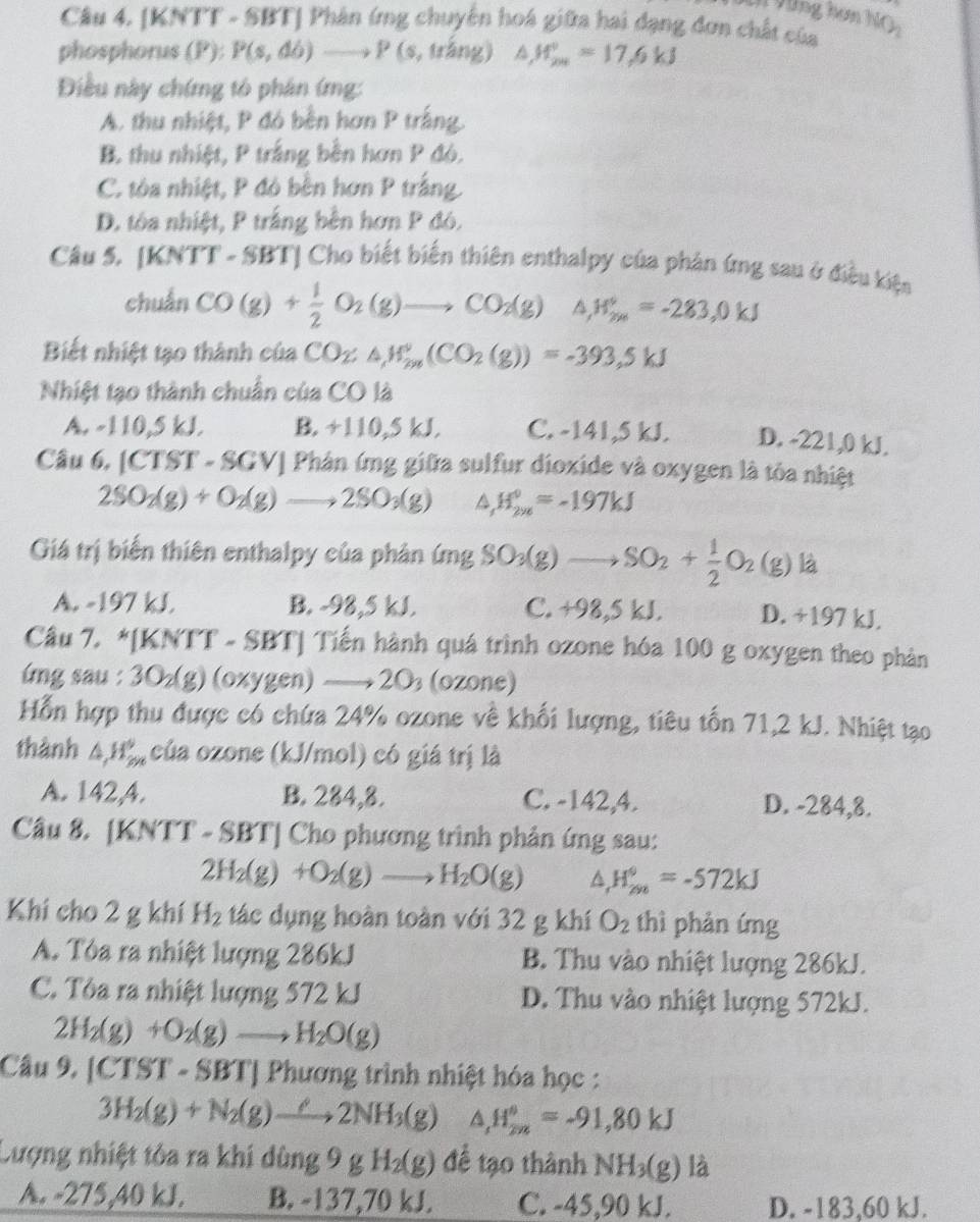 Vùng hơn
Câu 4. [KNTT - SBT] Phân ứng chuyển hoá giữa hai dạng đơn chất của NO_2
phosphorus (P): P(s,db)to P(s,trang △ ,H_(201)°=17.6kJ
Điều này chứng tô phân ứmg:
A. thu nhiệt, P đó bền hơn P trắng.
B. thu nhiệt, P trắng bên hơn P đó.
C. tòa nhiệt, P đó bền hơn P trắng.
D. tôa nhiệt, P trắng bên hơn P đó.
Câu 5. KNT T - SBT| Cho biết biến thiên enthalpy của phản ứng sau ở điều kiện
chuẩn CO(g)+ 1/2 O_2(g)to CO_2(g) △ ,H_(2x)°=-283,0kJ
Biết nhiệt tạo thành của CO_2≤ △ ,W_(2m)°(CO_2(g))=-393,5kJ
Nhiệt tạo thành chuẩn của CO là
A. -110,5 kJ. B. +110,5 kJ. C. -141,5 kJ. D. -221,0 kJ.
Câu 6, (CTST-SGV) Phân ứng giữa sulfur dioxide và oxygen là tỏa nhiệt
2SO_2(g)+O_2(g)to 2SO_3(g) H_(2yz)°=-197kJ
Giá trị biến thiên enthalpy của phản (mgSO_3(g)to SO_2+ 1/2 O_2(g) là
A. -197 kJ. B. -98,5 kJ. C. +98,5 kJ. D. +197 kJ.
Câu 7. *[KNTT - SBT] Tiến hành quá trình ozone hóa 100 g oxygen theo phản
ung sau : 3O₂(g) (oxygen) 20 (ozone)
Hỗn hợp thu được có chứa 24% ozone về khối lượng, tiêu tốn 71,2 kJ. Nhiệt tạo
thành △ _1H_(2n)° của ozone (kJ/mol) có giá trị là
A. 142,A. B. 284,8. C. -142,4. D. -284,8.
Câu 8. [KNTT - SBT] Cho phương trình phản ứng sau:
2H_2(g)+O_2(g)to H_2O(g) △ _1H_(298)°=-572kJ
Khi cho 2 g khí H_2 tác dụng hoàn toàn với 32 g khí O_2 thì phản ứng
A. Tòa ra nhiệt lượng 286kJ  B. Thu vào nhiệt lượng 286kJ.
C. Tòa ra nhiệt lượng 572 kJ D. Thu vào nhiệt lượng 572kJ.
2H_2(g)+O_2(g)to H_2O(g)
Câu 9. [CTST - SBT] Phương trình nhiệt hóa học :
3H_2(g)+N_2(g)to 2NH_3(g) △ _1H_(2n)°=-91,80kJ
Lượng nhiệt tôa ra khi dùng 9gH_2(g) để tạo thành NH_3(g)la
A. -275,40 kJ. B. -137,70 kJ. C. -45,90 kJ. D. -183,60 kJ.