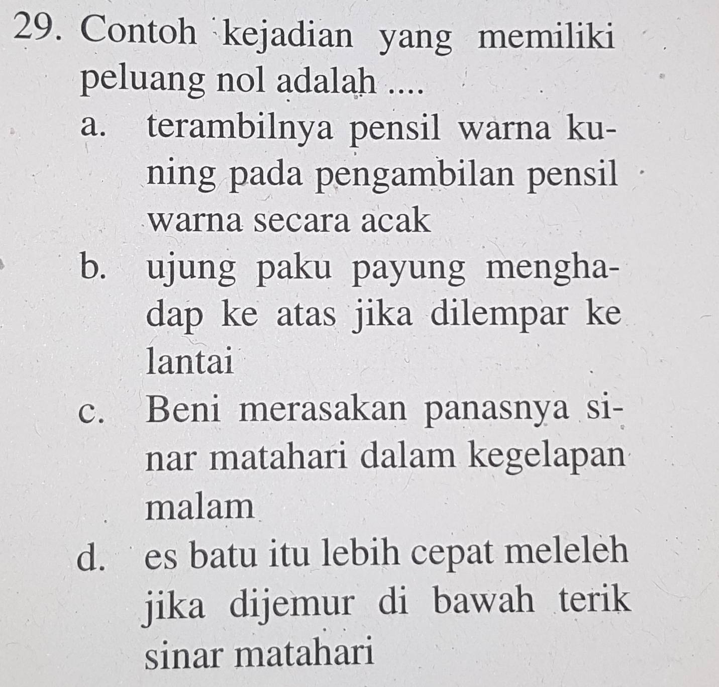 Contoh kejadian yang memiliki
peluang nol adalah ....
a. terambilnya pensil warna ku-
ning pada pengambilan pensil
warna secara acak
b. ujung paku payung mengha-
dap ke atas jika dilempar ke
lantai
c. Beni merasakan panasnya si-
nar matahari dalam kegelapan
malam
d. es batu itu lebih cepat meleleh
jika dijemur di bawah terik
sinar matahari